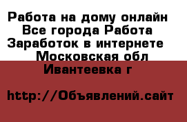 Работа на дому-онлайн - Все города Работа » Заработок в интернете   . Московская обл.,Ивантеевка г.